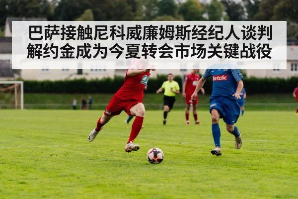 巴萨接触尼科威廉姆斯经纪人谈判解约金成为今夏转会市场关键战役